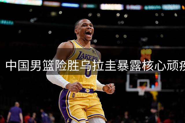 中国男篮险胜乌拉圭暴露核心顽疾