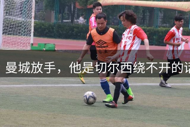 曼城放手，他是切尔西绕不开的话题